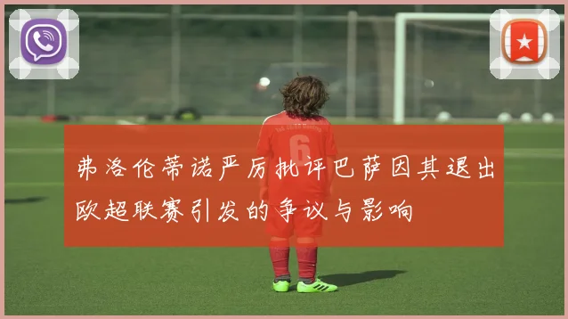 弗洛伦蒂诺严厉批评巴萨因其退出欧超联赛引发的争议与影响