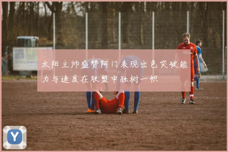 太阳主帅盛赞阿门表现出色突破能力与速度在联盟中独树一帜